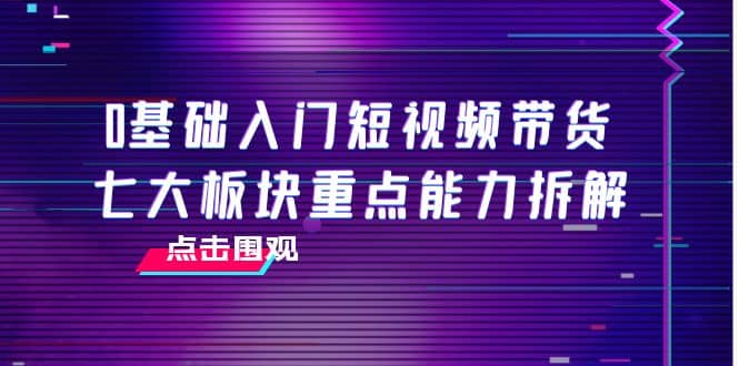 0基础入门短视频带货，七大板块重点能力拆解，7节精品课4小时干货网创吧-网创项目资源站-副业项目-创业项目-搞钱项目网创吧