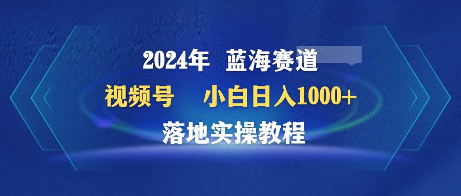 2024年蓝海赛道 视频号  小白日入1000+ 落地实操教程网创吧-网创项目资源站-副业项目-创业项目-搞钱项目网创吧