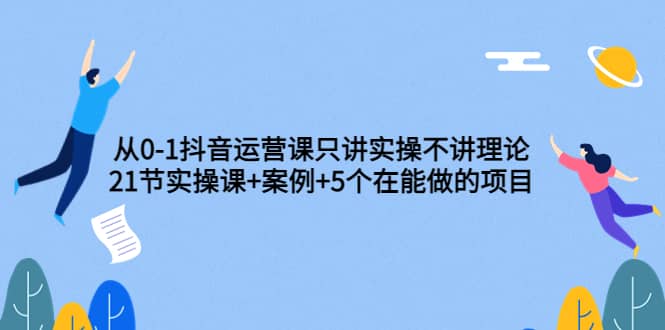 从0-1抖音运营课只讲实操不讲理论：21节实操课+案例+5个在能做的项目网创吧-网创项目资源站-副业项目-创业项目-搞钱项目网创吧