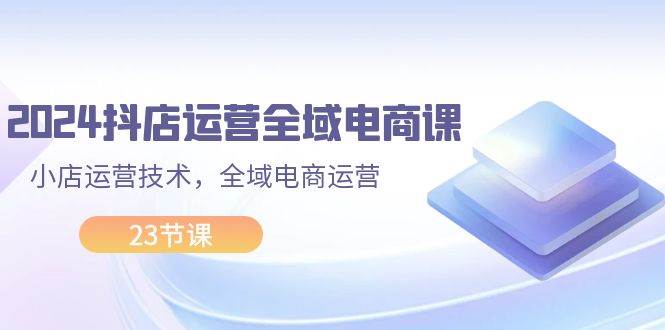 2024抖店运营-全域电商课，小店运营技术，全域电商运营（23节课）网创吧-网创项目资源站-副业项目-创业项目-搞钱项目网创吧