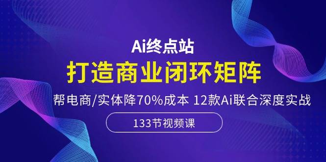 Ai终点站，打造商业闭环矩阵，帮电商/实体降70%成本，12款Ai联合深度实战网创吧-网创项目资源站-副业项目-创业项目-搞钱项目网创吧